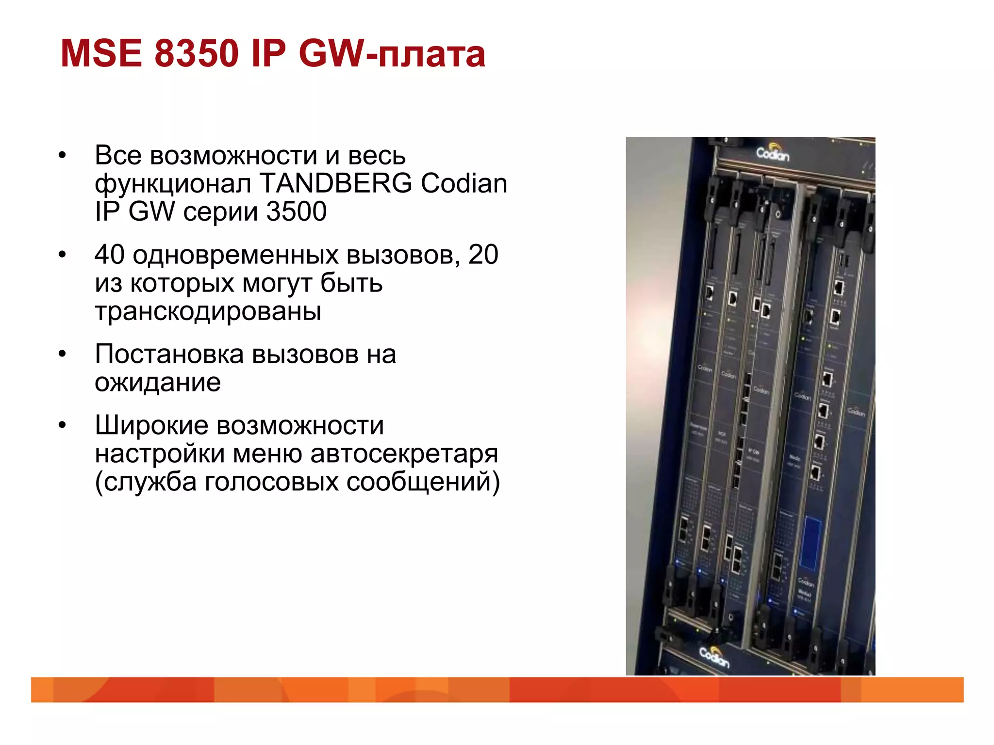 MSE 8350 IP GW-плата

• Все возможности и весь
  функционал TANDBERG Codian
  IP GW серии 3500
• 40 одновременных вызовов, 20
  из которых могут быть
  транскодированы
• Постановка вызовов на
  ожидание
• Широкие возможности
  настройки меню автосекретаря
  (служба голосовых сообщений)
 