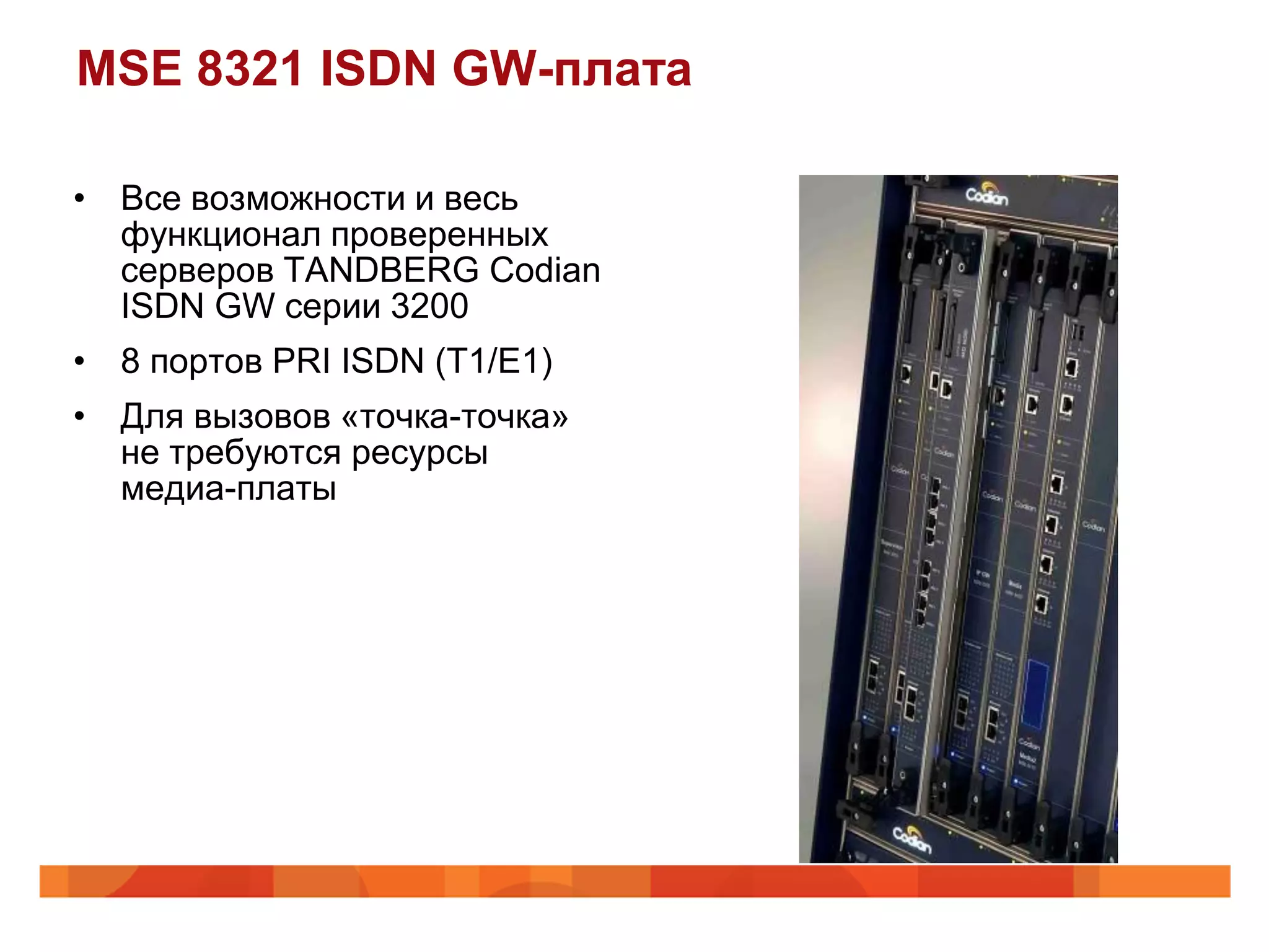 MSE 8321 ISDN GW-плата

• Все возможности и весь
  функционал проверенных
  серверов TANDBERG Codian
  ISDN GW серии 3200
• 8 портов PRI ISDN (T1/E1)
• Для вызовов «точка-точка»
  не требуются ресурсы
  медиа-платы
 
