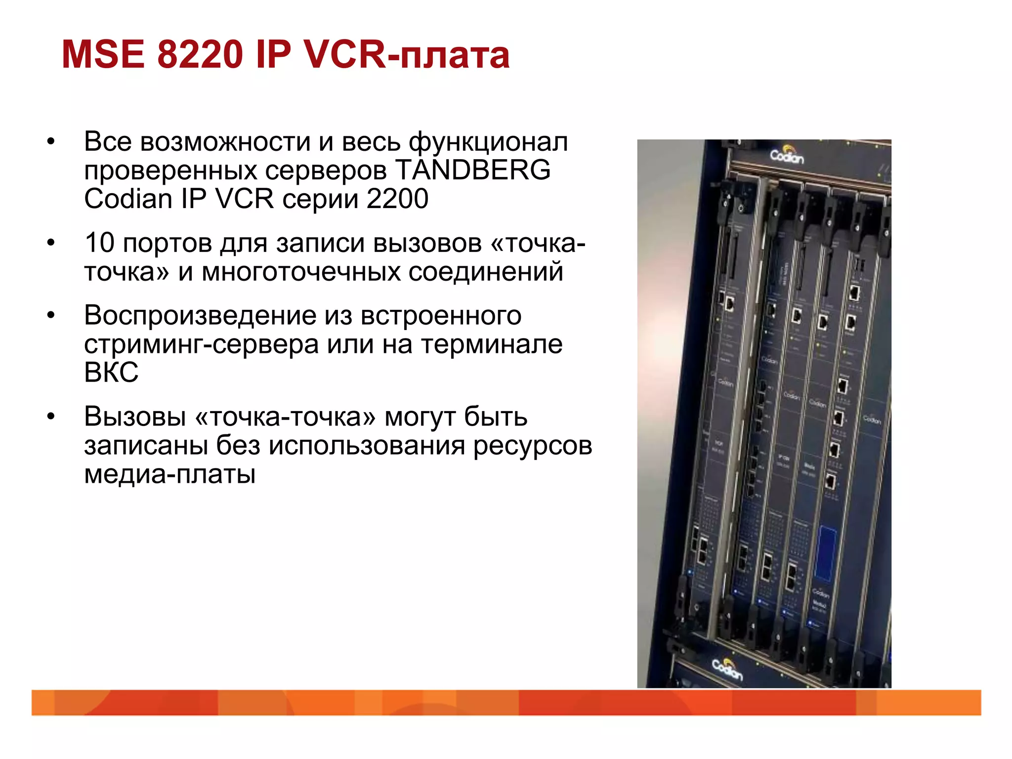 MSE 8220 IP VCR-плата

• Все возможности и весь функционал
  проверенных серверов TANDBERG
  Codian IP VCR серии 2200
• 10 портов для записи вызовов «точка-
  точка» и многоточечных соединений
• Воспроизведение из встроенного
  стриминг-сервера или на терминале
  ВКС
• Вызовы «точка-точка» могут быть
  записаны без использования ресурсов
  медиа-платы
 