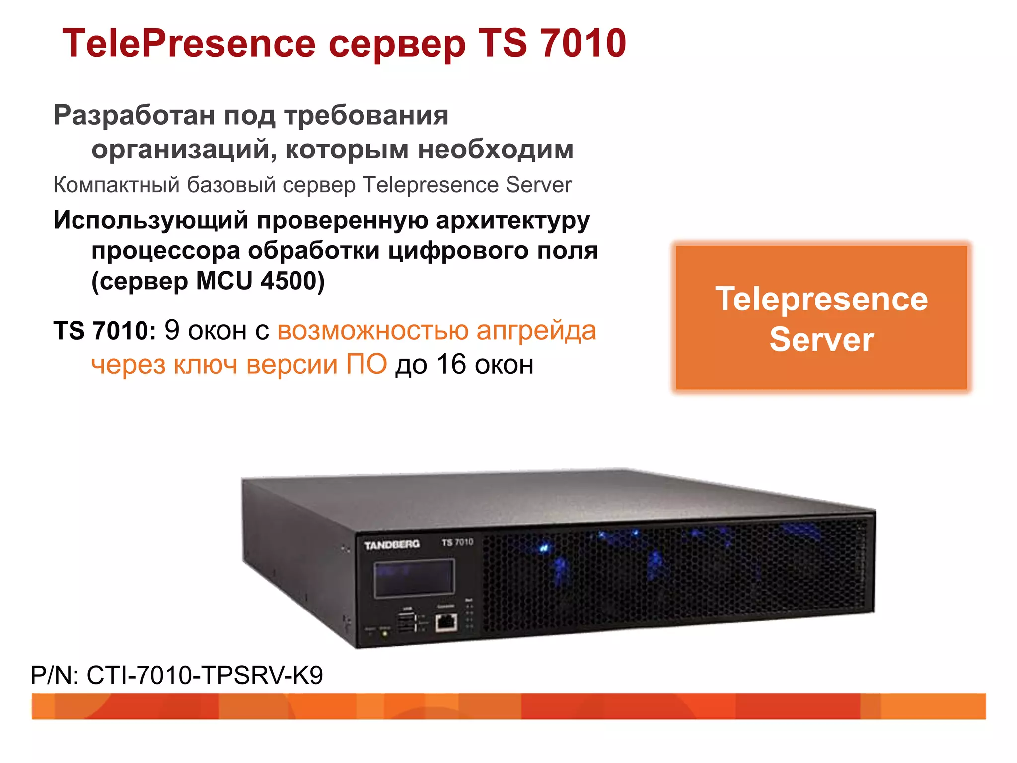 TelePresence сервер TS 7010
 Разработан под требования
   организаций, которым необходим
 Компактный базовый сервер Telepresence Server
 Использующий проверенную архитектуру
   процессора обработки цифрового поля
   (сервер MCU 4500)
                                                 Telepresence
 TS 7010: 9 окон с возможностью апгрейда            Server
    через ключ версии ПО до 16 окон




P/N: CTI-7010-TPSRV-K9
 