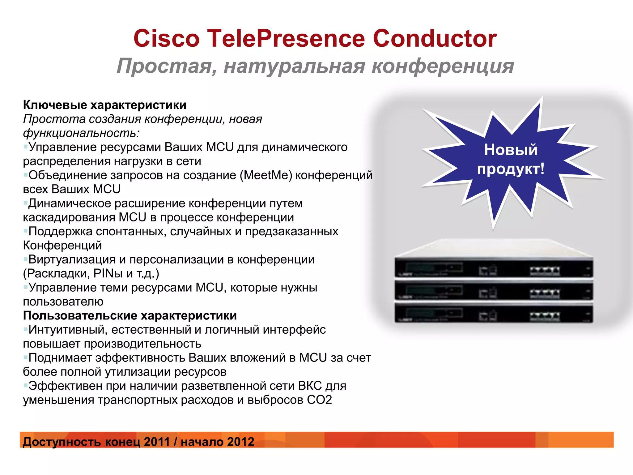 Cisco TelePresence Conductor
              Простая, натуральная конференция
Ключевые характеристики
Простота создания конференции, новая
функциональность:
Управление ресурсами Ваших MCU для динамического         Новый
распределения нагрузки в сети
Объединение запросов на создание (MeetMe) конференций   продукт!
всех Ваших MCU
Динамическое расширение конференции путем
каскадирования MCU в процессе конференции
Поддержка спонтанных, случайных и предзаказанных
Конференций
Виртуализация и персонализации в конференции
(Раскладки, PINы и т.д.)
Управление теми ресурсами MCU, которые нужны
пользователю
Пользовательские характеристики
Интуитивный, естественный и логичный интерфейс
повышает производительность
Поднимает эффективность Ваших вложений в MCU за счет
более полной утилизации ресурсов
Эффективен при наличии разветвленной сети ВКС для
уменьшения транспортных расходов и выбросов CO2


Доступность конец 2011 / начало 2012
 