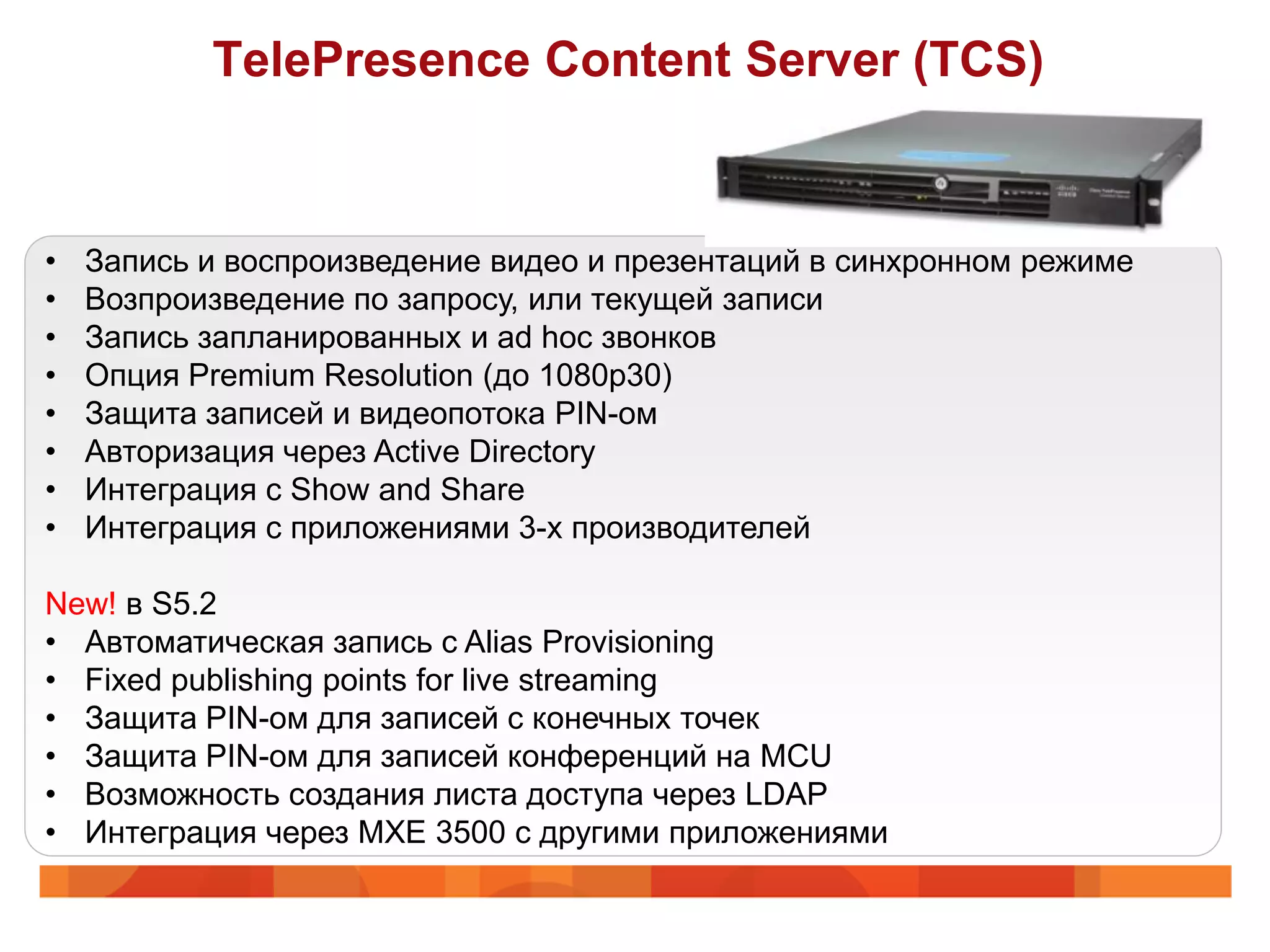 TelePresence Content Server (TCS)


•   Запись и воспроизведение видео и презентаций в синхронном режиме
•   Возпроизведение по запросу, или текущей записи
•   Запись запланированных и ad hoc звонков
•   Опция Premium Resolution (до 1080p30)
•   Защита записей и видеопотока PIN-ом
•   Авторизация через Active Directory
•   Интеграция с Show and Share
•   Интеграция с приложениями 3-х производителей

New! в S5.2
• Автоматическая запись с Alias Provisioning
• Fixed publishing points for live streaming
• Защита PIN-ом для записей с конечных точек
• Защита PIN-ом для записей конференций на MCU
• Возможность создания листа доступа через LDAP
• Интеграция через MXE 3500 с другими приложениями
 