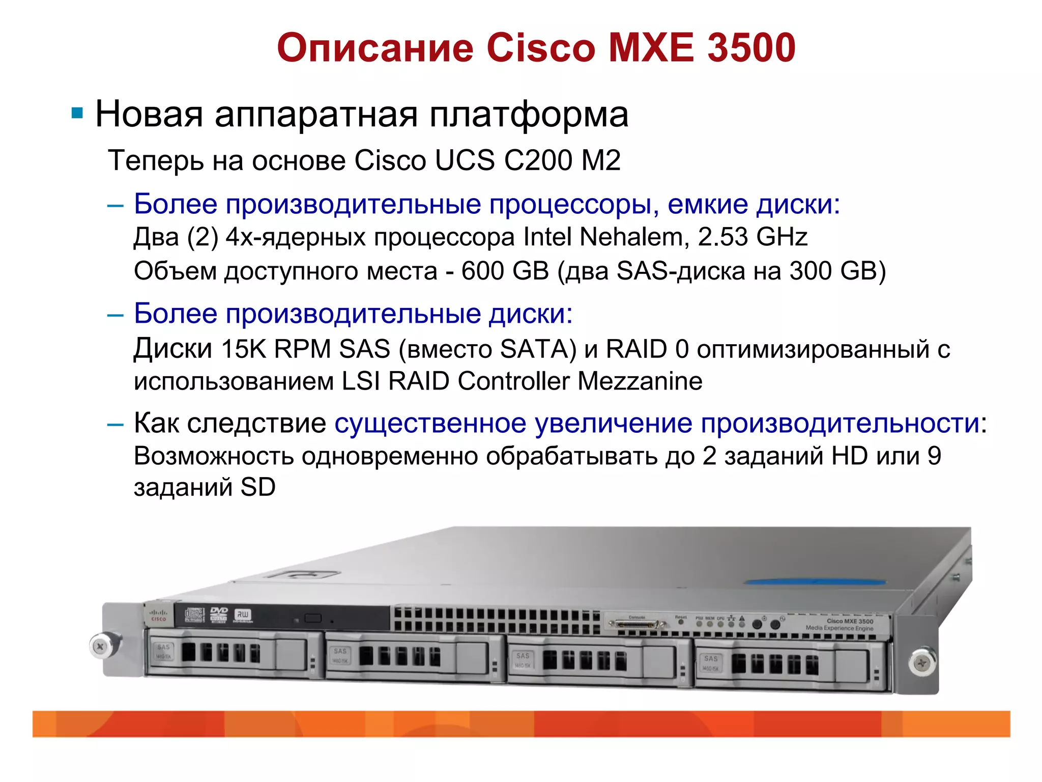 Описание Cisco MXE 3500
 Новая аппаратная платформа
 Теперь на основе Cisco UCS C200 M2
 – Более производительные процессоры, емкие диски:
   Два (2) 4х-ядерных процессора Intel Nehalem, 2.53 GHz
   Объем доступного места - 600 GB (два SAS-диска на 300 GB)
 – Более производительные диски:
   Диски 15K RPM SAS (вместо SATA) и RAID 0 оптимизированный с
   использованием LSI RAID Controller Mezzanine
 – Как следствие существенное увеличение производительности:
   Возможность одновременно обрабатывать до 2 заданий HD или 9
   заданий SD
 