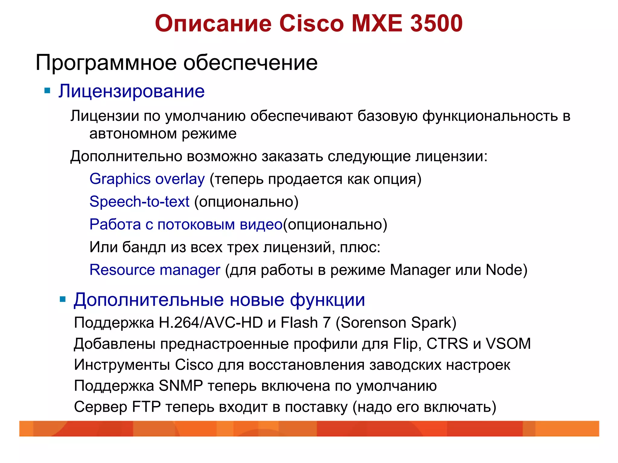 Описание Cisco MXE 3500
Программное обеспечение
 Лицензирование
  Лицензии по умолчанию обеспечивают базовую функциональность в
    автономном режиме
  Дополнительно возможно заказать следующие лицензии:
    Graphics overlay (теперь продается как опция)
    Speech-to-text (опционально)
    Работа с потоковым видео(опционально)
    Или бандл из всех трех лицензий, плюс:
    Resource manager (для работы в режиме Manager или Node)

  Дополнительные новые функции
   Поддержка H.264/AVC-HD и Flash 7 (Sorenson Spark)
   Добавлены преднастроенные профили для Flip, CTRS и VSOM
   Инструменты Cisco для восстановления заводских настроек
   Поддержка SNMP теперь включена по умолчанию
   Сервер FTP теперь входит в поставку (надо его включать)
 