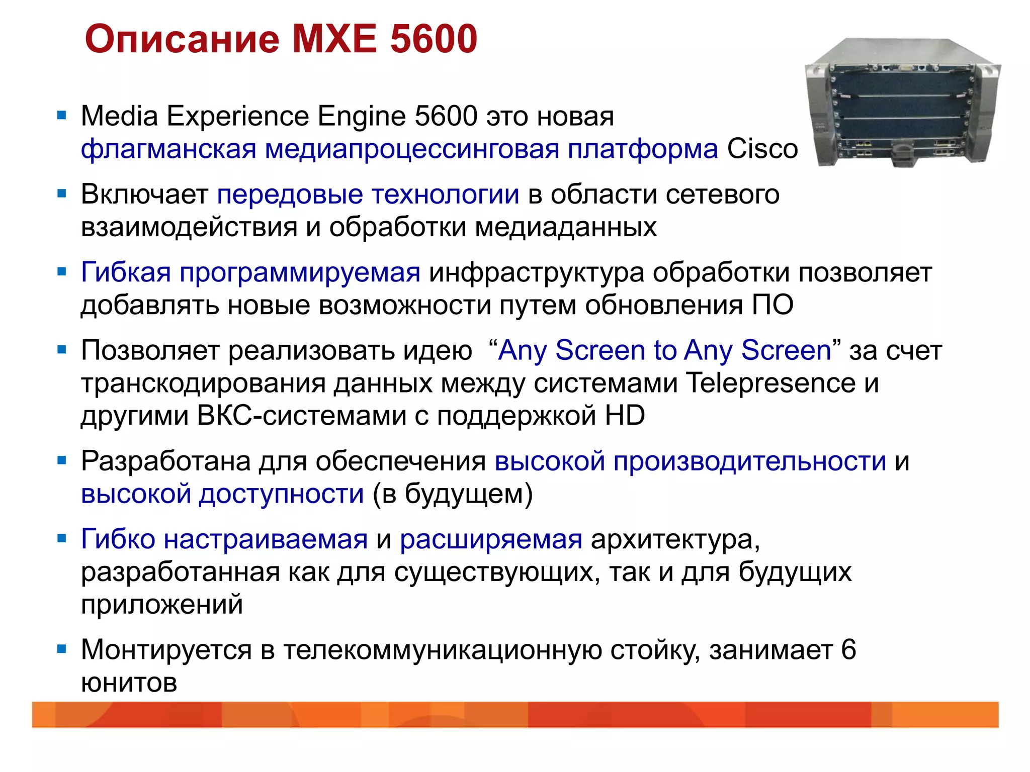 Описание MXE 5600
 Media Experience Engine 5600 это новая
  флагманская медиапроцессинговая платформа Cisco
 Включает передовые технологии в области сетевого
  взаимодействия и обработки медиаданных
 Гибкая программируемая инфраструктура обработки позволяет
  добавлять новые возможности путем обновления ПО
 Позволяет реализовать идею “Any Screen to Any Screen” за счет
  транскодирования данных между системами Telepresence и
  другими ВКС-системами с поддержкой HD
 Разработана для обеспечения высокой производительности и
  высокой доступности (в будущем)
 Гибко настраиваемая и расширяемая архитектура,
  разработанная как для существующих, так и для будущих
  приложений
 Монтируется в телекоммуникационную стойку, занимает 6
  юнитов
 
