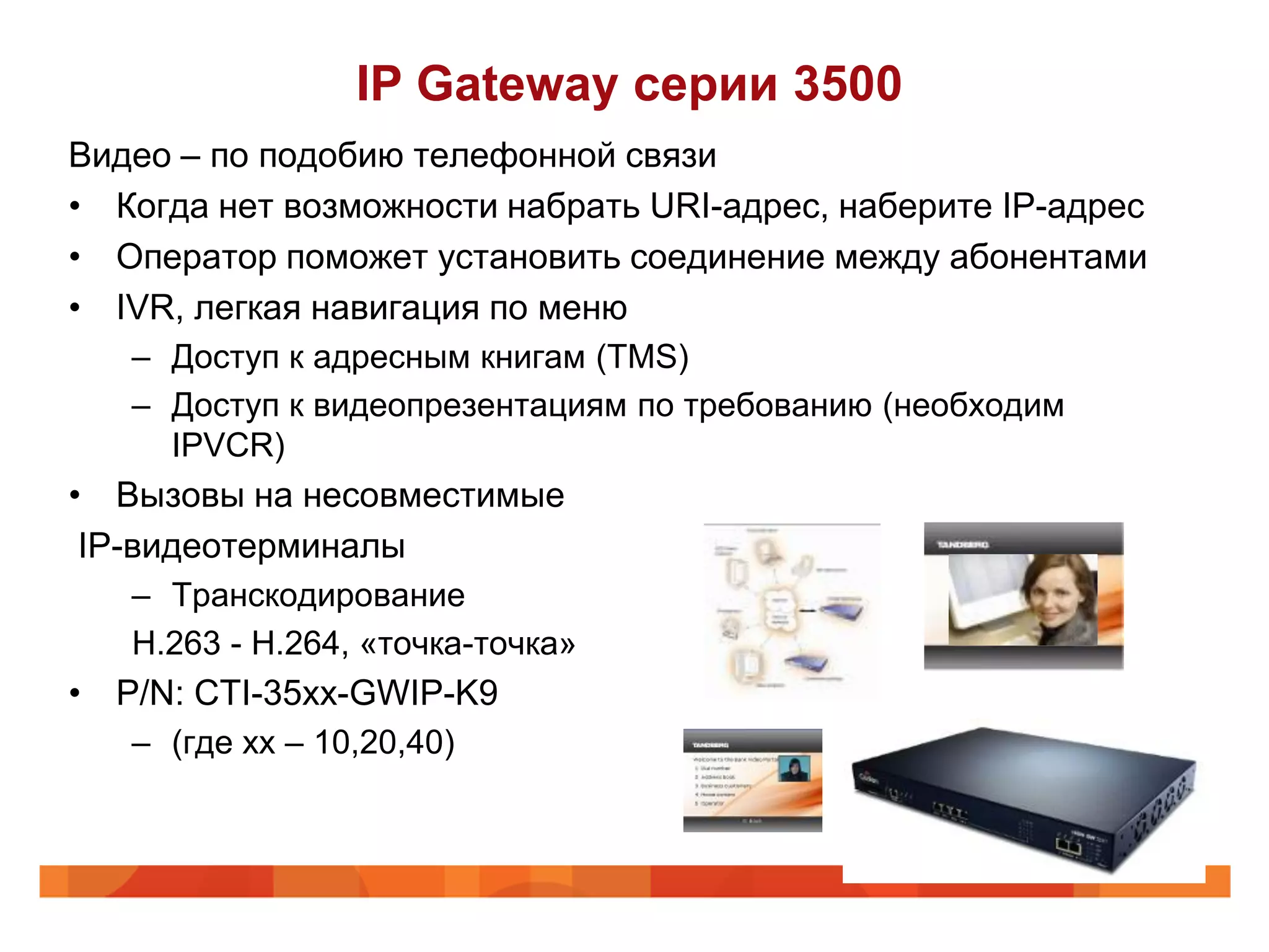 IP Gateway серии 3500
Видео – по подобию телефонной связи
• Когда нет возможности набрать URI-адрес, наберите IP-адрес
• Оператор поможет установить соединение между абонентами
• IVR, легкая навигация по меню
   – Доступ к адресным книгам (TMS)
   – Доступ к видеопрезентациям по требованию (необходим
     IPVCR)
• Вызовы на несовместимые
 IP-видеотерминалы
   – Транскодирование
   H.263 - H.264, «точка-точка»
• P/N: CTI-35xx-GWIP-K9
   – (где хх – 10,20,40)
 