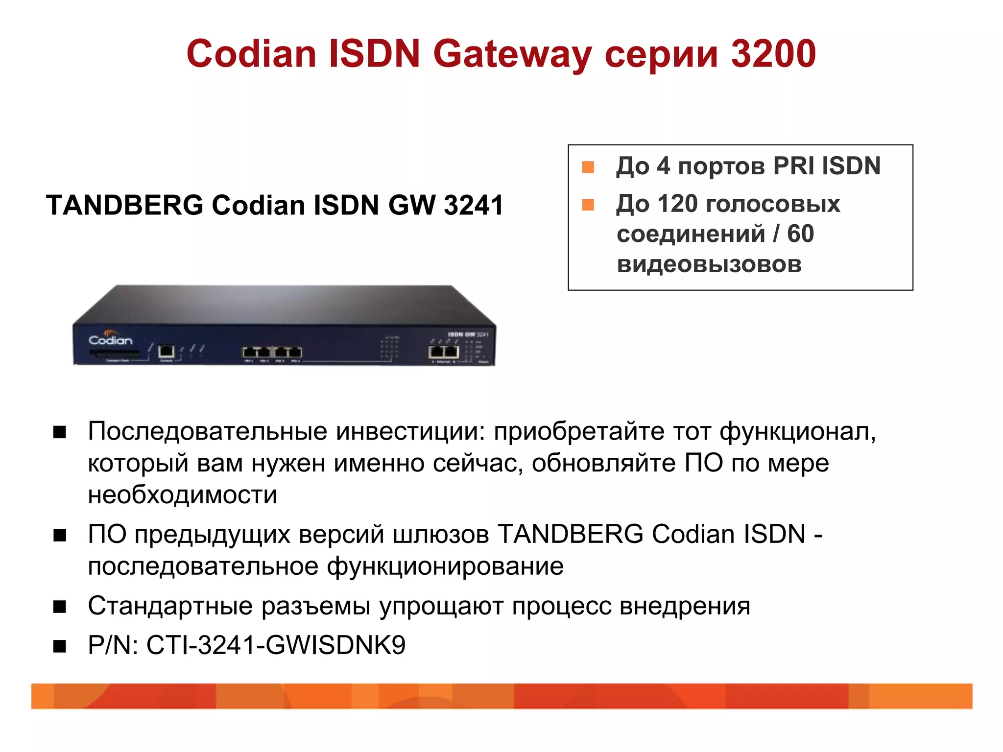 Codian ISDN Gateway серии 3200

                                          До 4 портов PRI ISDN
TANDBERG Codian ISDN GW 3241              До 120 голосовых
                                           соединений / 60
                                           видеовызовов




   Последовательные инвестиции: приобретайте тот функционал,
    который вам нужен именно сейчас, обновляйте ПО по мере
    необходимости
   ПО предыдущих версий шлюзов TANDBERG Codian ISDN -
    последовательное функционирование
 Стандартные разъемы упрощают процесс внедрения
 P/N: CTI-3241-GWISDNK9
 