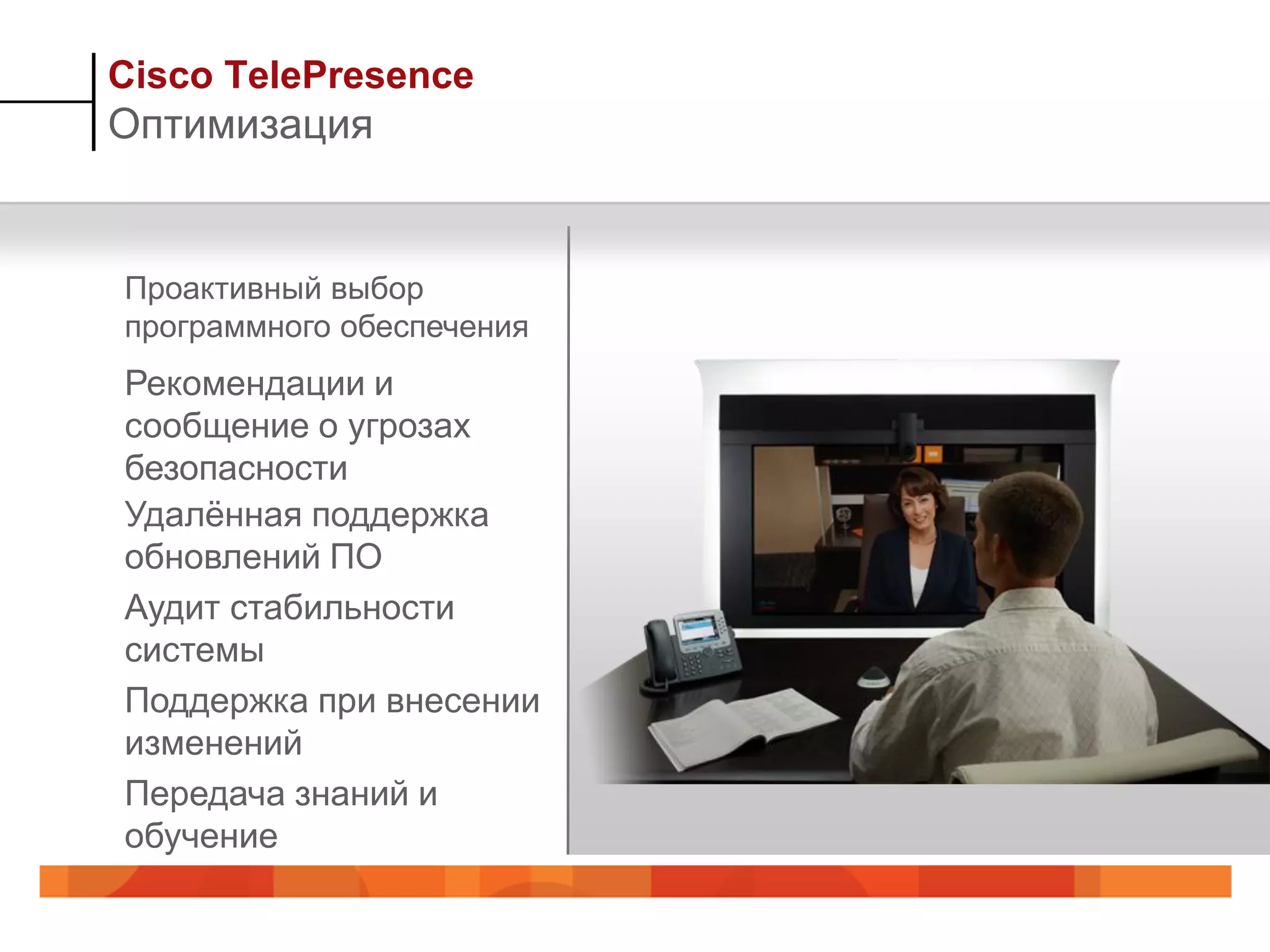 Cisco TelePresence
Оптимизация


Проактивный выбор
программного обеспечения
Рекомендации и
сообщение о угрозах
безопасности
Удалѐнная поддержка
обновлений ПО
Аудит стабильности
системы
Поддержка при внесении
изменений
Передача знаний и
обучение
 
