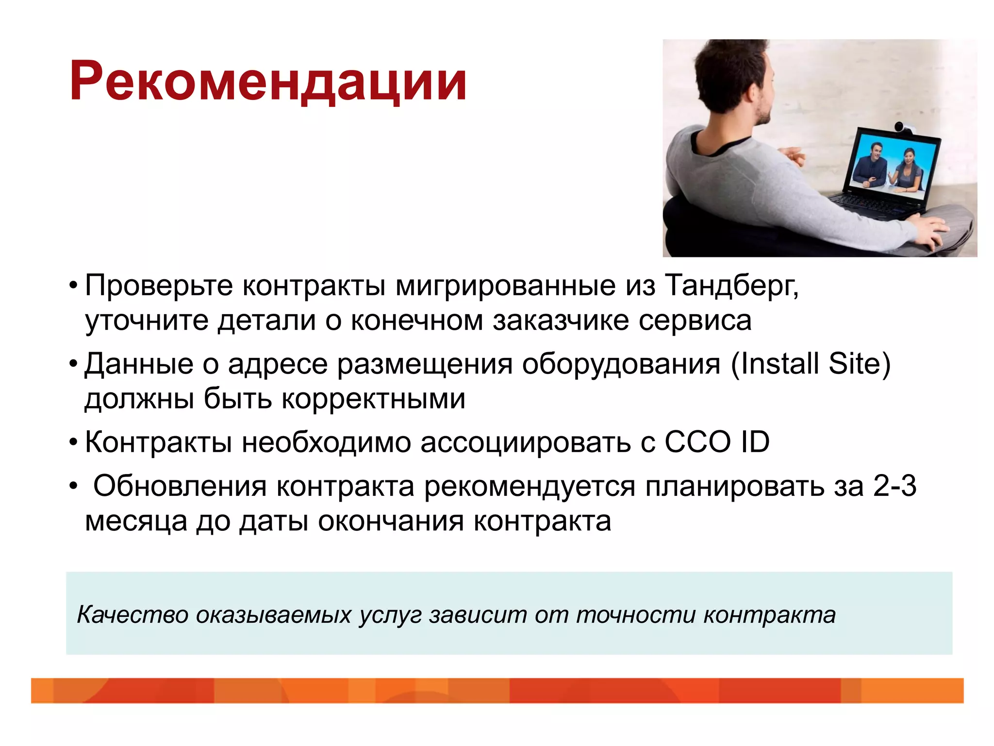 Рекомендации


• Проверьте контракты мигрированные из Тандберг,
  уточните детали о конечном заказчике сервиса
• Данные о адресе размещения оборудования (Install Site)
  должны быть корректными
• Контракты необходимо ассоциировать с CCO ID
• Обновления контракта рекомендуется планировать за 2-3
  месяца до даты окончания контракта


Качество оказываемых услуг зависит от точности контракта
 