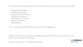 “Digital Forensics has been used in investigations for more than 30 years, however it is now
facing one of its biggest challenges.”
Professor Andy Jones – De Montfort University
This presentation only considered the environmental facets of a DarNet – it did not consider:
• Acquisition of Artifacts
• Reliability of Evidence
• Distance Forensic Protocols
• The Chain-of-Evidence
• Multi Cloud Environment
• Locally Stored Keys
• Admissibility
This is a new age and thus dictates new protocols of engagement .
 