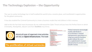 The Technology Explosion – the Opportunity
The race to evolve technology has in itself enabled the world to be a smarter place, and manifested in opportunities
for the global community.
It has also enabled the Criminal Community to create a business model that nets billions in illicit revenue.
Add to this the fact that many businesses do not understand the Cyber Threat and you have the Perfect Storm in which
Criminality, Paedophiles, Abusers and their DarkNets may thrive.
 