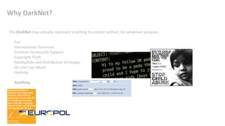 Why DarkNet?
The DarkNet may actually represent anything its creator withies, for whatever purpose:
• Fun
• International Terrorism
• Criminal Community Support
• Copyright Theft
• Paedophilia and Distribution of Images
• On Line Live Abuse
• Hacking
•
• Anything
 