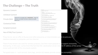 The Challenge – The Truth
Proxy Server are on offer in Russia [and other places] as an intermediate system to acts as a
mediator between a computer and the Internet.
These Proxy Servers are used for various purposes, but their main purpose is to support anonymity.
Anonymity, in this case, comes from the fact that the destination server sees the IP address of the proxy
server and not that of the miscreants system.
The good news is – such services store logs, and do not always provide complete anonymity.
Dynamic Content
Unlinked Content
Private Web
Contextual Web
Scripted Content
Non-HTML/Text Content
 