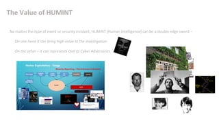 The Value of HUMINT
No matter the type of event or security incident, HUMINT [Human Intelligence] can be a double edge sword –
• On one hand it can bring high value to the investigation
• On the other – it can represents OoII to Cyber Adversaries
 