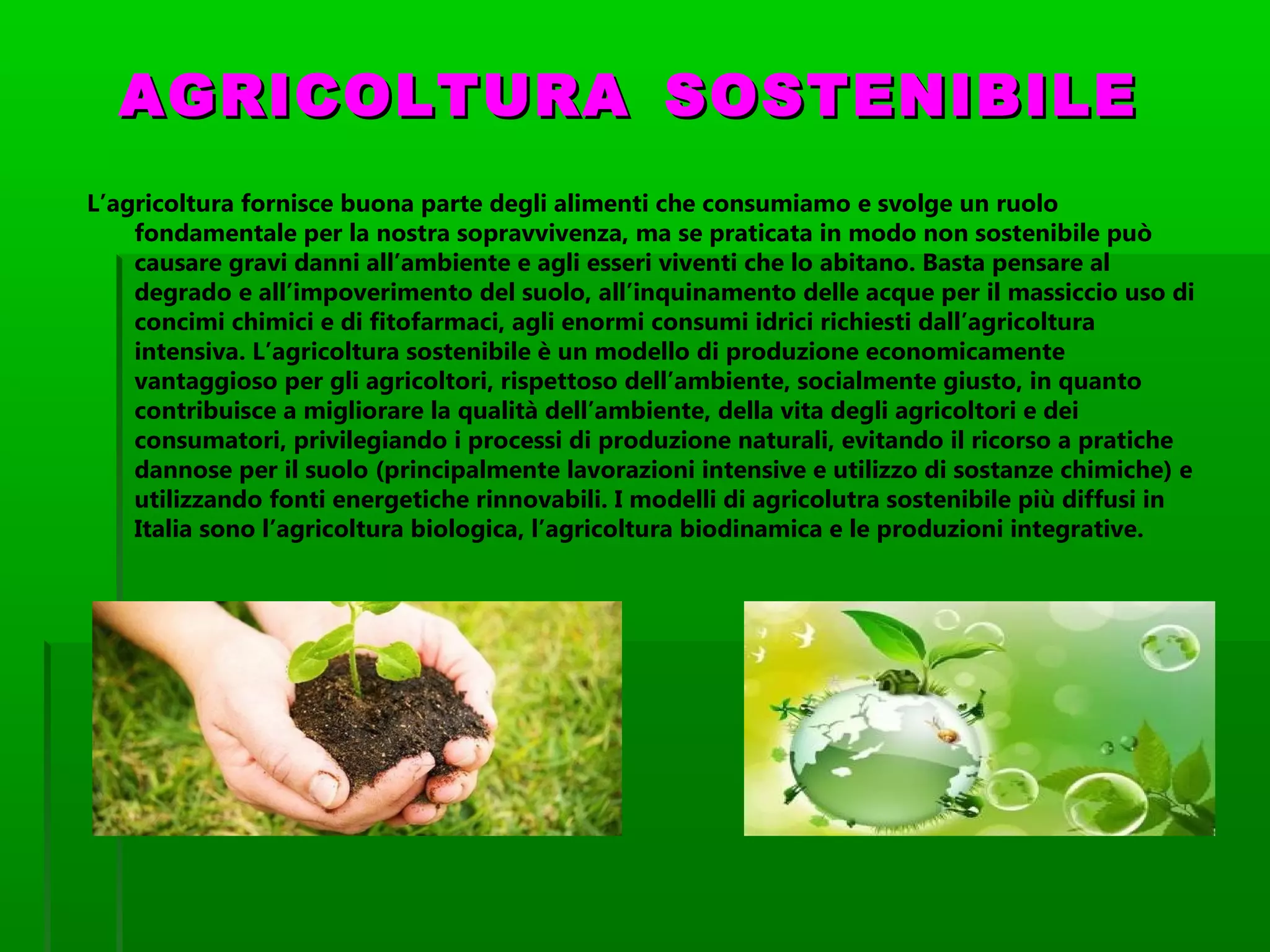 AGRICOLTURAAGRICOLTURA SOSTENIBILESOSTENIBILE
L’agricoltura fornisce buona parte degli alimenti che consumiamo e svolge un ruolo
fondamentale per la nostra sopravvivenza, ma se praticata in modo non sostenibile può
causare gravi danni all’ambiente e agli esseri viventi che lo abitano. Basta pensare al
degrado e all’impoverimento del suolo, all’inquinamento delle acque per il massiccio uso di
concimi chimici e di fitofarmaci, agli enormi consumi idrici richiesti dall’agricoltura
intensiva. L’agricoltura sostenibile è un modello di produzione economicamente
vantaggioso per gli agricoltori, rispettoso dell’ambiente, socialmente giusto, in quanto
contribuisce a migliorare la qualità dell’ambiente, della vita degli agricoltori e dei
consumatori, privilegiando i processi di produzione naturali, evitando il ricorso a pratiche
dannose per il suolo (principalmente lavorazioni intensive e utilizzo di sostanze chimiche) e
utilizzando fonti energetiche rinnovabili. I modelli di agricolutra sostenibile più diffusi in
Italia sono l’agricoltura biologica, l’agricoltura biodinamica e le produzioni integrative.
 