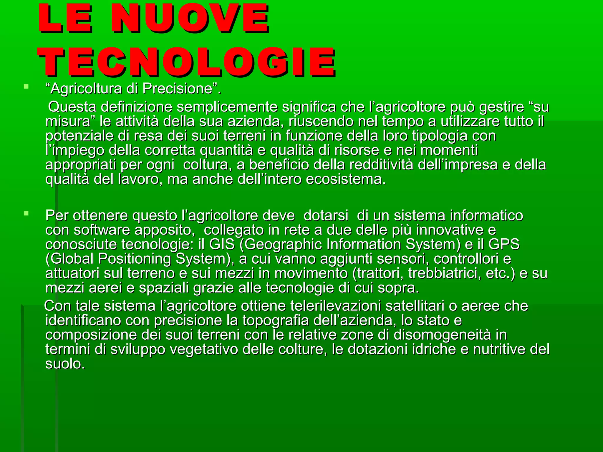 LE NUOVELE NUOVE
TECNOLOGIETECNOLOGIE ““Agricoltura di Precisione”.Agricoltura di Precisione”.
Questa definizione semplicemente significa che l’agricoltore può gestire “suQuesta definizione semplicemente significa che l’agricoltore può gestire “su
misura” le attività della sua azienda, riuscendo nel tempo a utilizzare tutto ilmisura” le attività della sua azienda, riuscendo nel tempo a utilizzare tutto il
potenziale di resa dei suoi terreni in funzione della loro tipologia conpotenziale di resa dei suoi terreni in funzione della loro tipologia con
l’impiego della corretta quantità e qualità di risorse e nei momentil’impiego della corretta quantità e qualità di risorse e nei momenti
appropriati per ogni coltura, a beneficio della redditività dell’impresa e dellaappropriati per ogni coltura, a beneficio della redditività dell’impresa e della
qualità del lavoro, ma anche dell’intero ecosistema.qualità del lavoro, ma anche dell’intero ecosistema.
 Per ottenere questo l’agricoltore deve dotarsi di un sistema informaticoPer ottenere questo l’agricoltore deve dotarsi di un sistema informatico
con software apposito, collegato in rete a due delle più innovative econ software apposito, collegato in rete a due delle più innovative e
conosciute tecnologie: il GIS (Geographic Information System) e il GPSconosciute tecnologie: il GIS (Geographic Information System) e il GPS
(Global Positioning System), a cui vanno aggiunti sensori, controllori e(Global Positioning System), a cui vanno aggiunti sensori, controllori e
attuatori sul terreno e sui mezzi in movimento (trattori, trebbiatrici, etc.) e suattuatori sul terreno e sui mezzi in movimento (trattori, trebbiatrici, etc.) e su
mezzi aerei e spaziali grazie alle tecnologie di cui sopra.mezzi aerei e spaziali grazie alle tecnologie di cui sopra.
Con tale sistema l’agricoltore ottiene telerilevazioni satellitari o aeree cheCon tale sistema l’agricoltore ottiene telerilevazioni satellitari o aeree che
identificano con precisione la topografia dell’azienda, lo stato eidentificano con precisione la topografia dell’azienda, lo stato e
composizione dei suoi terreni con le relative zone di disomogeneità incomposizione dei suoi terreni con le relative zone di disomogeneità in
termini di sviluppo vegetativo delle colture, le dotazioni idriche e nutritive deltermini di sviluppo vegetativo delle colture, le dotazioni idriche e nutritive del
suolo.suolo.
 