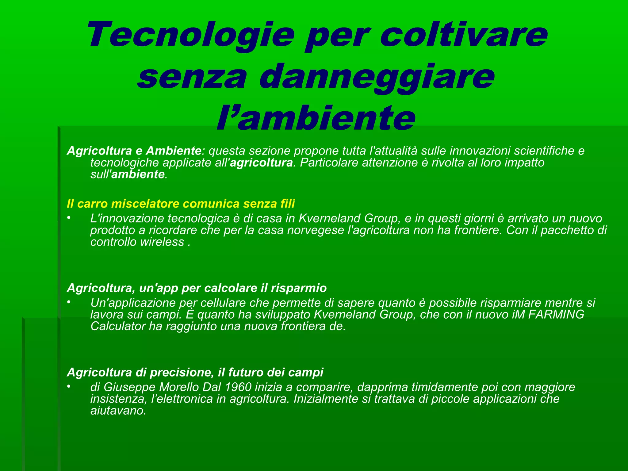 Tecnologie per coltivare
senza danneggiare
l’ambiente
Agricoltura e Ambiente: questa sezione propone tutta l'attualità sulle innovazioni scientifiche e
tecnologiche applicate all'agricoltura. Particolare attenzione è rivolta al loro impatto
sull'ambiente.
Il carro miscelatore comunica senza fili
• L'innovazione tecnologica è di casa in Kverneland Group, e in questi giorni è arrivato un nuovo
prodotto a ricordare che per la casa norvegese l'agricoltura non ha frontiere. Con il pacchetto di
controllo wireless .
Agricoltura, un'app per calcolare il risparmio
• Un'applicazione per cellulare che permette di sapere quanto è possibile risparmiare mentre si
lavora sui campi. È quanto ha sviluppato Kverneland Group, che con il nuovo iM FARMING
Calculator ha raggiunto una nuova frontiera de.
Agricoltura di precisione, il futuro dei campi
• di Giuseppe Morello Dal 1960 inizia a comparire, dapprima timidamente poi con maggiore
insistenza, l’elettronica in agricoltura. Inizialmente si trattava di piccole applicazioni che
aiutavano.
 
