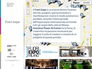 Il Fuori Expo è un evento dentro l’evento:
             attività, progetti, sponsorizzazioni e
             manifestazioni vivono in modo autonomo e
             parallelo, durante l’intero periodo
Fuori expo   dell’esposizione internazionale animando
             tutti gli angoli della città di Milano.
             Incentive Power & Events ha la forza, la
             creatività e la passione necessarie per
             reggere il ruolo di creatore e motore di un
             progetto di questa portata.




    13
 