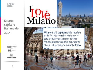 Milano
capitale
italiana del
2015           Milano è già capitale della moda e
               della finanza in Italia. Nel 2015 lo
               sarà dell’alimentazione. Tutto il
               mondo guarderà a lei e ai progetti
               che si svilupperanno durante Expo
               2015




      7
 