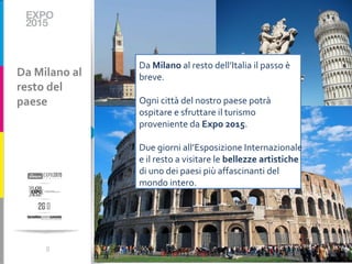 Da Milano al resto dell’Italia il passo è
Da Milano al   breve.
resto del
paese          Ogni città del nostro paese potrà
               ospitare e sfruttare il turismo
               proveniente da Expo 2015.

               Due giorni all’Esposizione Internazionale
               e il resto a visitare le bellezze artistiche
               di uno dei paesi più affascinanti del
               mondo intero.




     8
 