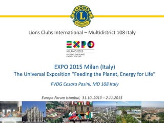 Europa Forum Istanbul, 31.10 .2013 – 2.11.2013
EXPO 2015 Milan (Italy)
The Universal Exposition “Feeding the Planet, Energy for Life”
FVDG Cesara Pasini, MD 108 Italy
Lions Clubs International – Multidistrict 108 Italy
 
