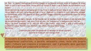 Ul fosc e i umbri fasevan però stremì i bagai ca sa tiravan arenta visen al muntom di sluaz
resta in tera e sa travan dent senza sentì ul fastidi di sluaz e da la barba da furmentom in su
la pel.
Ul furmentom al vegniva pò slarga giò in su l’era in ogni curtil per secà al zu e dal di i bagai
navan dent a pè biot , a spregavan i pe in tera , fasevan ric e cerchi e inscì muvevan sempar
ul furmentom; anca s’al pareva un gioc, perché i bagai cantavan e scherzavan l’era un laura
da fa per forza
A la fen , cun ul regiù, navum in dal murnè cun ul careten tuch in mezz ai sac da tela pien
da furmentom da masnà : per num l’era un viac, un’ aventura c’a spetavum per tut l’an.
Bagai, va vedi sbalordì; al so che l’è dificil per vialtar capi, ades a ghè i sumenatris, i
trebiatris e altar machin c’an sostituì i vec atrez, ma eran altar temp.
Bei temp!
Gavevum poc danè ma gavevum ul necesari e serum cuntent
perché sa vutavum vun cun gli alter .
Il racconto di nonno Aldo ci ha fatto capire che conoscere le nostre radici è
un’esperienza costruttiva, e persino necessaria come, unito alle proprie
radici, l'albero può crescere e prosperare, cosi il presente deve guardare
anche al passato per prepararsi al futuro.
 