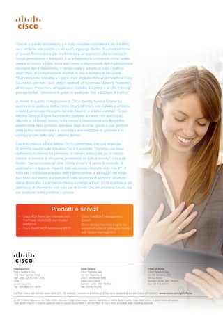 Headquarters
Cisco Systems, Inc.
170 West Tasman Drive
San Jose, CA 95134-1706
USA
www.cisco.com
Tel.: 001 408 526-4000
Sede italiana
Cisco Systems Italy
Via Torri Bianche, 8
20871 Vimercate (MB)
www.cisco.com/it
Numero verde: 800 782648
Fax: 039 6295299
Filiale di Roma
Cisco Systems Italy
Via del Serafico, 200
00142 Roma
Numero verde: 800 782648
Fax: 06 51645001
Le filiali Cisco nel mondo sono oltre 200. Gli indirizzi, i numeri di telefono e di fax sono disponibili sul sito Cisco all’indirizzo: www.cisco.com/go/offices.
© 2016 Cisco Systems, Inc. Tutti i diritti riservati. Il logo Cisco è un marchio registrato di Cisco Systems, Inc. negli Stati Uniti e in determinati altri paesi.
Tutti gli altri marchi o marchi registrati citati in questo documento o sul sito Web di Cisco sono proprietà delle rispettive aziende.
“Grazie a questa architettura ci è stato possibile controllare tutto il traffico
da e verso la rete pubblica e il cloud”, aggiunge Berlier. A completamento
di queste funzionalità e per implementare un approccio alla sicurezza di
nuova generazione e adeguato a un’infrastruttura complessa come quella
messa in campo a Expo, sono stati messi a disposizione dell’organizzazione
strumenti per il rilevamento, in tempo reale e a livello di tutto il traffico
applicativo, di comportamenti anomali in rete e tentativi di intrusione.
“Sull’intera rete operante a Expo è stata implementata un’architettura Cisco
Sourcefire con tutti i suoi sistemi dedicati all’Advanced Malware Protection,
all’Intrusion Prevention, all’Application Visibility & Control e al URL Filtering”,
precisa Berlier, “strumenti in grado di analizzare fino a 40Gbps di traffico”.
A monte di questo, l’integrazione di Cisco Identity Service Engine ha
permesso la gestione dell’accesso sicuro all’intera rete cablata e wireless
a tutto il personale impiegato durante l’evento e a tutti i visitatori. “Cisco
Identity Service Engine ha impedito qualsiasi accesso non autorizzato
alla rete e, al tempo stesso, ci ha messo a disposizione una flessibilità
elevatissima nella gestione operativa degli accessi, grazie a una gestione
delle policy centralizzata e a procedure automatizzate di gestione e di
configurazione della rete”, afferma Berlier.
I risultati ottenuti a Expo Milano 2015 confermano che una strategia
di security basata sulle soluzioni Cisco è vincente. “Durante i sei mesi
dell’evento il sistema ha permesso di rilevare e bloccare più di mezzo
milione di tentativi di intrusione provenienti da tutto il mondo”, conclude
Berlier, “senza contare gli oltre 10mila tentativi di presa di controllo di
applicazioni e apparati impediti dalla sicurezza integrata nella rete IP”. Il
tutto per l’assoluta tranquillità dell’organizzazione, a vantaggio del totale
successo dell’evento e a beneficio della sicurezza di persone, strutture,
dati e dispositivi. La sicurezza messa in campo a Expo 2015 costituisce un
approccio di riferimento non solo per le Smart City del prossimo futuro, ma
per qualsiasi realtà pubblica o privata.
Prodotti e servizi
• Cisco ASA Next Gen Firewalls with
FirePower (ASA5585 and smaller
platforms)
• Cisco FirePOWER Appliances 8370
• Cisco FireSIGHT Management
Center
• Cisco Identity Services Engine for
advanced network admission control
and flexible management
 