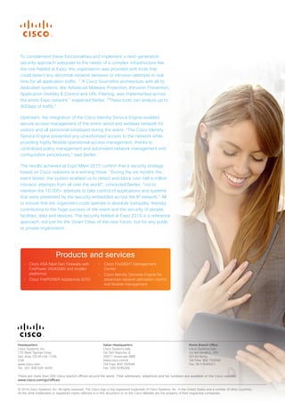 Headquarters
Cisco Systems, Inc.
170 West Tasman Drive
San Jose, CA 95134-1706
USA
www.cisco.com
Tel.: 001 408 526-4000
Italian Headquarters
Cisco Systems Italy
Via Torri Bianche, 8
20871 Vimercate (MB)
www.cisco.com/it
Toll Free: 800 782648
Fax: 039 6295299
Rome Branch Office
Cisco Systems Italy
Via del Serafico, 200
00142 Roma
Toll Free: 800 782648
Fax: 06 51645001
There are more than 200 Cisco branch offices around the world. Their addresses, telephone and fax numbers are available on the Cisco website:
www.cisco.com/go/offices.
© 2016 Cisco Systems, Inc. All rights reserved. The Cisco logo is the registered trademark of Cisco Systems, Inc. in the United States and a number of other countries.
All the other trademarks or registered marks referred to in this document or on the Cisco Website are the property of their respective companies.
To complement these functionalities and implement a next-generation
security approach adequate to the needs of a complex infrastructure like
the one fielded at Expo, the organization was provided with tools that
could detect any abnormal network behavior or intrusion attempts in real
time for all application traffic. “ A Cisco Sourcefire architecture with all its
dedicated systems, like Advanced Malware Protection, Intrusion Prevention,
Application Visibility & Control and URL Filtering, was implemented across
the entire Expo network,” explained Berlier. “These tools can analyze up to
40Gbps of traffic.”
Upstream, the integration of the Cisco Identity Service Engine enabled
secure access management of the entire wired and wireless network for
visitors and all personnel employed during the event. “The Cisco Identity
Service Engine prevented any unauthorized access to the network while
providing highly flexible operational access management, thanks to
centralized policy management and automated network management and
configuration procedures,” said Berlier.
The results achieved at Expo Milan 2015 confirm that a security strategy
based on Cisco solutions is a winning move. “During the six months the
event lasted, the system enabled us to detect and block over half a million
intrusion attempts from all over the world”, concluded Berlier, “not to
mention the 10,000+ attempts to take control of applications and systems
that were prevented by the security embedded across the IP network.” All
to ensure that the organizers could operate in absolute tranquility, thereby
contributing to the huge success of the event and the security of people,
facilities, data and devices. The security fielded at Expo 2015 is a reference
approach, not just for the Smart Cities of the near future, but for any public
or private organization.
Products and services
• Cisco ASA Next Gen Firewalls with
FirePower (ASA5585 and smaller
platforms)
• Cisco FirePOWER Appliances 8370
• Cisco FireSIGHT Management
Center
• Cisco Identity Services Engine for
advanced network admission control
and flexible management
 