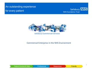 Patient-Centred & Safe FriendlyProfessional Responsive
1
An outstanding experience
for every patient
Salisbury Commercial Services
Commercial Enterprise in the NHS Environment
 