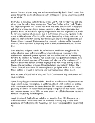 money. Discover why so many men and women choose Big Bucks Auto? , rather than
going through the hassles of selling privately, or the pain of having undercompensated
on a trade-in.
Best Cities in the united states for Living with a Car We will provide you a hint, one
of top cities for carless living starts with a "fresh" and finishes with a "york." Living
in a large metropolitan area such as New York will make it much easier to keep up a
cell lifestyle with no car. Access to mass transport is a key feature in making this
possible. Based on WalkScore, a group that promotes walkable neighborhoods, while
83 percent percentage of Americans live in metropolitan areas, only 5 percent reside
within walking distance of decent public transit. Committing to living without a car is
definitely one way to start utilizing new technologies in public transportation to quit
littering the environment. Options regarding commuter railroads, public bus routes,
subways, and streetcars or trolleys may make or break someone's choice to live car
free.
Save a lifetime; sell your vehicle! So, as businesses world-wide struggle with the
notion of going green and innumerable new technologies are consumed by the
environment . economic growth argument, our over-reliance on cars is a continuing
threat to the health of the planet as well as ourselves. And perhaps as more and more
people think about the question of "how does tech take care of the environment?" ,
they will realize that perhaps their feet might give the best advice. Putting an end to
littering the surroundings with our different pollutants may naturally follow. The
Toyota Prius still remains as the most sought after gas hybrid vehicle in the United
States and this is evident in increasing year over year earnings of this model.
Here are some of why Plastic Cutlery and Food Container can help environment and
save some time.
Apart from going green on automobiles, Americans are also researching new ways to
save on their energy consumption. In California, almost 4,700 residents are utilizing
solar power on their houses. In connection with this, insurance providers are also
providing incentives for homeowners employing solar power on their homes. Not only
can you save reduced energy bills, but some insurers are offering insurance packages
to tackle this growing market segment.
Apart from that, hybrid vehicles include a tax incentive from IRS. Consumers are
advised to consult their traders about tax incentives that they may avail of when
purchasing a hybrid automobile. Recently, a new money-saving problem has cropped
up.
 