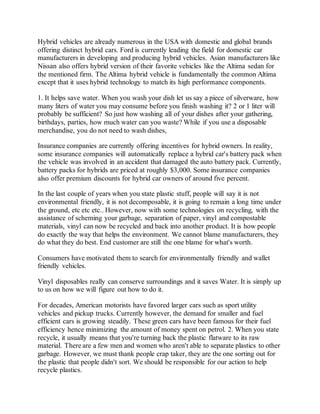 Hybrid vehicles are already numerous in the USA with domestic and global brands
offering distinct hybrid cars. Ford is currently leading the field for domestic car
manufacturers in developing and producing hybrid vehicles. Asian manufacturers like
Nissan also offers hybrid version of their favorite vehicles like the Altima sedan for
the mentioned firm. The Altima hybrid vehicle is fundamentally the common Altima
except that it uses hybrid technology to match its high performance components.
1. It helps save water. When you wash your dish let us say a piece of silverware, how
many liters of water you may consume before you finish washing it? 2 or 1 liter will
probably be sufficient? So just how washing all of your dishes after your gathering,
birthdays, parties, how much water can you waste? While if you use a disposable
merchandise, you do not need to wash dishes,
Insurance companies are currently offering incentives for hybrid owners. In reality,
some insurance companies will automatically replace a hybrid car's battery pack when
the vehicle was involved in an accident that damaged the auto battery pack. Currently,
battery packs for hybrids are priced at roughly $3,000. Some insurance companies
also offer premium discounts for hybrid car owners of around five percent.
In the last couple of years when you state plastic stuff, people will say it is not
environmental friendly, it is not decomposable, it is going to remain a long time under
the ground, etc etc etc.. However, now with some technologies on recycling, with the
assistance of scheming your garbage, separation of paper, vinyl and compostable
materials, vinyl can now be recycled and back into another product. It is how people
do exactly the way that helps the environment. We cannot blame manufacturers, they
do what they do best. End customer are still the one blame for what's worth.
Consumers have motivated them to search for environmentally friendly and wallet
friendly vehicles.
Vinyl disposables really can conserve surroundings and it saves Water. It is simply up
to us on how we will figure out how to do it.
For decades, American motorists have favored larger cars such as sport utility
vehicles and pickup trucks. Currently however, the demand for smaller and fuel
efficient cars is growing steadily. These green cars have been famous for their fuel
efficiency hence minimizing the amount of money spent on petrol. 2. When you state
recycle, it usually means that you're turning back the plastic flatware to its raw
material. There are a few men and women who aren't able to separate plastics to other
garbage. However, we must thank people crap taker, they are the one sorting out for
the plastic that people didn't sort. We should be responsible for our action to help
recycle plastics.
 