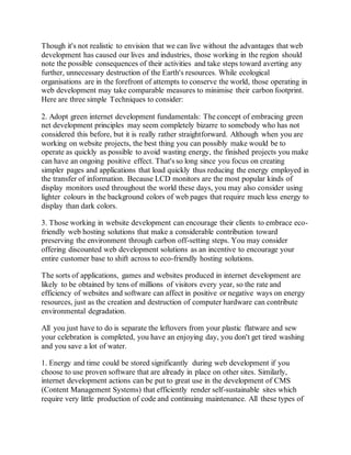 Though it's not realistic to envision that we can live without the advantages that web
development has caused our lives and industries, those working in the region should
note the possible consequences of their activities and take steps toward averting any
further, unnecessary destruction of the Earth's resources. While ecological
organisations are in the forefront of attempts to conserve the world, those operating in
web development may take comparable measures to minimise their carbon footprint.
Here are three simple Techniques to consider:
2. Adopt green internet development fundamentals: The concept of embracing green
net development principles may seem completely bizarre to somebody who has not
considered this before, but it is really rather straightforward. Although when you are
working on website projects, the best thing you can possibly make would be to
operate as quickly as possible to avoid wasting energy, the finished projects you make
can have an ongoing positive effect. That's so long since you focus on creating
simpler pages and applications that load quickly thus reducing the energy employed in
the transfer of information. Because LCD monitors are the most popular kinds of
display monitors used throughout the world these days, you may also consider using
lighter colours in the background colors of web pages that require much less energy to
display than dark colors.
3. Those working in website development can encourage their clients to embrace eco-
friendly web hosting solutions that make a considerable contribution toward
preserving the environment through carbon off-setting steps. You may consider
offering discounted web development solutions as an incentive to encourage your
entire customer base to shift across to eco-friendly hosting solutions.
The sorts of applications, games and websites produced in internet development are
likely to be obtained by tens of millions of visitors every year, so the rate and
efficiency of websites and software can affect in positive or negative ways on energy
resources, just as the creation and destruction of computer hardware can contribute
environmental degradation.
All you just have to do is separate the leftovers from your plastic flatware and sew
your celebration is completed, you have an enjoying day, you don't get tired washing
and you save a lot of water.
1. Energy and time could be stored significantly during web development if you
choose to use proven software that are already in place on other sites. Similarly,
internet development actions can be put to great use in the development of CMS
(Content Management Systems) that efficiently render self-sustainable sites which
require very little production of code and continuing maintenance. All these types of
 