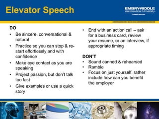 Example Layout
 Provide your name
 Say where you work, or what you do now (student in …)
 Describe what you do with enthusiasm
 Offer a memorable example of contributions you have made
 Explain why you’re interested in the listener
 Tell what you can offer
 Describe the benefits of working with you
 Create an opportunity for follow up (business card, email, meeting) and thank
the listener for his or her time.
 