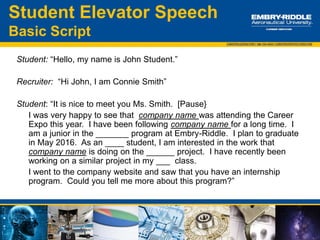 • What are you looking for
with a career at XYZ
company?
• Walk me through your
resume…
• Why did you visit our booth
at this event?
• What brought you to
ERAU?
• Where do you want to be
geographically?
• What are your favorite
classes?
• What are your personal
interests?
• What particular position are
you interested in with XYZ
company?
• Who is your favorite professor
and why?
• Why should we pick you?
Industry/Career Expo:
Possible Questions from Employers
 