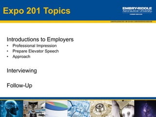 Expo 201 Topics
Expo 101 Recap:
1. Research companies attending the event – Career Fair+ app, company
websites, EagleHire
2. Develop a list of companies you want to speak with
3. Prepare your resume for each company of interest
4. Plan what you will wear for the Expo
5. Updated LinkedIn profiles
Expo 201:
1. Introductions
 Professional Impression
 Prepare Elevator Speech
 Approach
2. Interviewing Basics
3. Follow-Up after the Expo
 