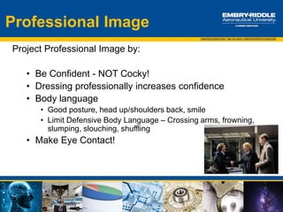 Introductions:
Professional Dress
Professional attire is expected for attendance at the Industry/Career Expo
 Suits
 Gentlemen: button down shirts and ties
 Ladies: conservative or appropriate blouses
 Colors for shirts should be muted like white, off-white or light blue
 Shoes should be polished and professional
The minimum professional dress is business casual. Flight and ROTC uniforms are appropriate Expo
dress. Religious and cultural attire will be accepted.
Tips:
Good Personal Hygiene:
 Shower, wear deodorant, don’t smoke before you attend and while dressed up, brush your teeth,
use breath mints, minimal use of fragrances/cologne, brush hair
Accessories:
 Should enhance, not detract from the attire
 Understated & Conservative is best
Employer’s view:
 Who wears a watch? Why is this important?
 Be aware of distractions
 