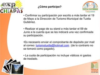 ¿Cómo participo?


• Confirmar su participación por escrito a más tardar el 19
de Mayo a la Dirección de Turismo Municipal de Tuxtla
Gutiérrez.

• Realizar el pago de su stand a más tardar el 09 de
Junio a la cuenta que se les indicará una vez confirmada
su participación.

•Es necesario enviar el comprobante de depósito por mail
al correo: turismotuxtla@hotmail.com (de lo contrario no
se tomará como pagado).

• La cuota de participación no incluye viáticos ni gastos
de traslado.
 