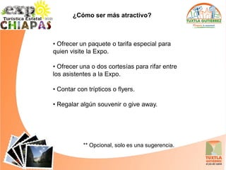¿Cómo ser más atractivo?



• Ofrecer un paquete o tarifa especial para
quien visite la Expo.

• Ofrecer una o dos cortesías para rifar entre
los asistentes a la Expo.

• Contar con trípticos o flyers.

• Regalar algún souvenir o give away.




           ** Opcional, solo es una sugerencia.
 