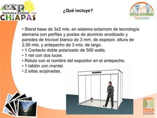 ¿Qué incluye?



• Stand base de 3x2 mts. en sistema octarnom de tecnología
alemana con perfiles y postes de aluminio anodizado y
paredes de trovicel blanco de 3 mm. de espesor, altura de
2.50 mts. y antepecho de 3 mts. de largo.
• 1 Contacto doble polarizado de 500 watts.
• 1 riel con dos luces.
• Rótulo con el nombre del expositor en el antepecho.
• 1 tablón con mantel.
• 2 sillas acojinadas.
 