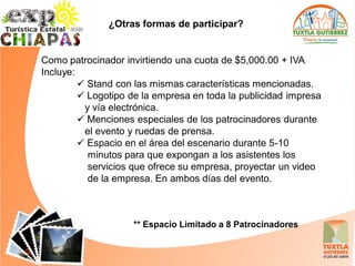 ¿Otras formas de participar?


Como patrocinador invirtiendo una cuota de $5,000.00 + IVA
Incluye:
          Stand con las mismas características mencionadas.
          Logotipo de la empresa en toda la publicidad impresa
          y vía electrónica.
          Menciones especiales de los patrocinadores durante
          el evento y ruedas de prensa.
          Espacio en el área del escenario durante 5-10
           minutos para que expongan a los asistentes los
           servicios que ofrece su empresa, proyectar un video
           de la empresa. En ambos días del evento.



                    ** Espacio Limitado a 8 Patrocinadores
 