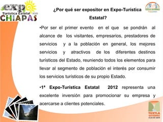 ¿Por qué ser expositor en Expo-Turística
                         Estatal?

•Por ser el primer evento     en el que    se pondrán   al
alcance de los visitantes, empresarios, prestadores de
servicios   y a la población en general, los mejores
servicios   y   atractivos   de los    diferentes destinos
turísticos del Estado, reuniendo todos los elementos para
llevar al segmento de población el interés por consumir
los servicios turísticos de su propio Estado.

•1ª Expo-Turística Estatal          2012 representa una
excelente inversión para promocionar su empresa y
acercarse a clientes potenciales.
 