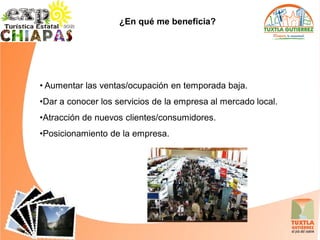 ¿En qué me beneficia?




• Aumentar las ventas/ocupación en temporada baja.
•Dar a conocer los servicios de la empresa al mercado local.
•Atracción de nuevos clientes/consumidores.
•Posicionamiento de la empresa.
 
