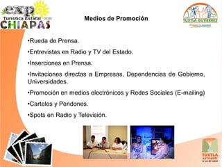 Medios de Promoción


•Rueda de Prensa.
•Entrevistas en Radio y TV del Estado.
•Inserciones en Prensa.
•Invitaciones directas a Empresas, Dependencias de Gobierno,
Universidades.
•Promoción en medios electrónicos y Redes Sociales (E-mailing)
•Carteles y Pendones.
•Spots en Radio y Televisión.
 