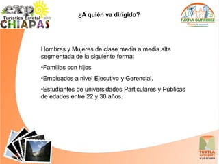 ¿A quién va dirigido?




Hombres y Mujeres de clase media a media alta
segmentada de la siguiente forma:
•Familias con hijos
•Empleados a nivel Ejecutivo y Gerencial.
•Estudiantes de universidades Particulares y Públicas
de edades entre 22 y 30 años.
 