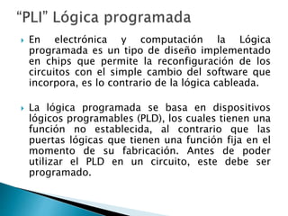 En electrónica y computación la Lógica
programada es un tipo de diseño implementado
en chips que permite la reconfiguración de los
circuitos con el simple cambio del software que
incorpora, es lo contrario de la lógica cableada.
 La lógica programada se basa en dispositivos
lógicos programables (PLD), los cuales tienen una
función no establecida, al contrario que las
puertas lógicas que tienen una función fija en el
momento de su fabricación. Antes de poder
utilizar el PLD en un circuito, este debe ser
programado.
 