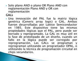  Solo plano AND o plano OR Plano AND con
reglamentación Plano AND y OR con
reglamentación
GALs
 Una innovación del PAL fue la matriz lógica
genérica (Generic array logic) o GAL. Ambas
fueron desarrolladas por Lattice Semiconductor
en 1985. Este dispositivo tiene las mismas
propiedades lógicas que el PAL, pero puede ser
borrado y reprogramado. La GAL es muy útil en
la fase de prototipado de un diseño, cuando un
fallo en la lógica puede ser corregido por
reprogramación. Las GALs se programan y
reprograman utilizando un programador OPAL, o
utilizando la técnica de programación circuital en
chips secundarios.
 