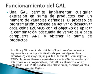  Una GAL permite implementar cualquier
expresión en suma de productos con un
número de variables definidas. El proceso de
programación consiste en activar o desactivar
cada celda E2CMOS con el objetivo de aplicar
la combinación adecuada de variables a cada
compuerta AND y obtener la suma de
productos.
Las PALs y GALs están disponibles sólo en tamaños pequeños,
equivalentes a unos pocos cientos de puertas lógicas. Para
circuitos lógicos mayores, se pueden utilizar PLDs complejos o
CPLDs. Estos contienen el equivalente a varias PAL enlazadas por
interconexiones programables, todo ello en el mismo circuito
integrado. Las CPLDs pueden reemplazar miles, o incluso cientos
de miles de puertas lógicas.
 