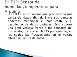  El DHT11 es un sensor que proporciona una
salida de datos digital. Entre sus ventajas
podemos mencionar el bajo coste y el
despliegue de datos digitales. Esto supone
una gran ventaja frente a los sensores del
tipo análogo, como el LM335 por ejemplo, en
los cuales las fluctuaciones en el voltaje
alteran la lectura de datos.
 