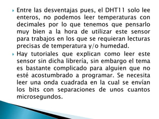  Entre las desventajas pues, el DHT11 solo lee
enteros, no podemos leer temperaturas con
decimales por lo que tenemos que pensarlo
muy bien a la hora de utilizar este sensor
para trabajos en los que se requieran lecturas
precisas de temperatura y/o humedad.
 Hay tutoriales que explican como leer este
sensor sin dicha librería, sin embargo el tema
es bastante complicado para alguien que no
esté acostumbrado a programar. Se necesita
leer una onda cuadrada en la cual se envían
los bits con separaciones de unos cuantos
microsegundos.
 