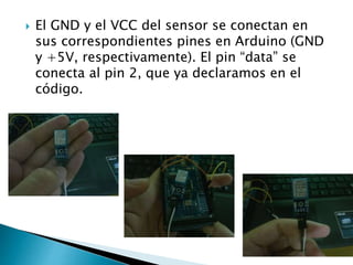  El GND y el VCC del sensor se conectan en
sus correspondientes pines en Arduino (GND
y +5V, respectivamente). El pin “data” se
conecta al pin 2, que ya declaramos en el
código.
 